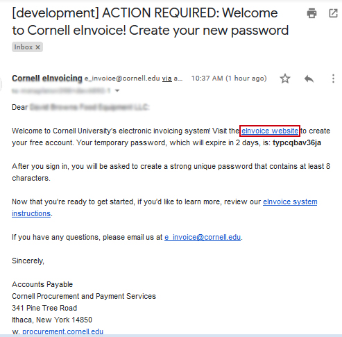 The email you receive will be titled "ACTION REQUIRED: Welcome to Cornell eInvoice! Create your new password." In the email addressed to your business name you will see a link to the eInvoice website and your temporary password, which expires two days from the email date.